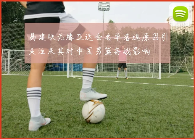 易建联无缘亚运会名单落选原因引关注及其对中国男篮备战影响