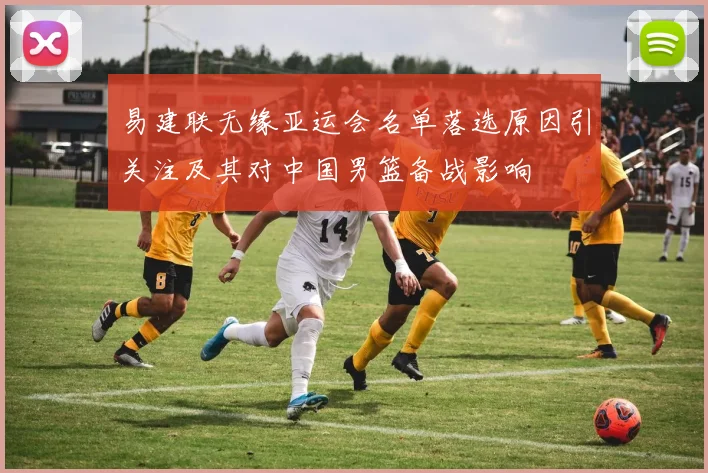 易建联无缘亚运会名单落选原因引关注及其对中国男篮备战影响