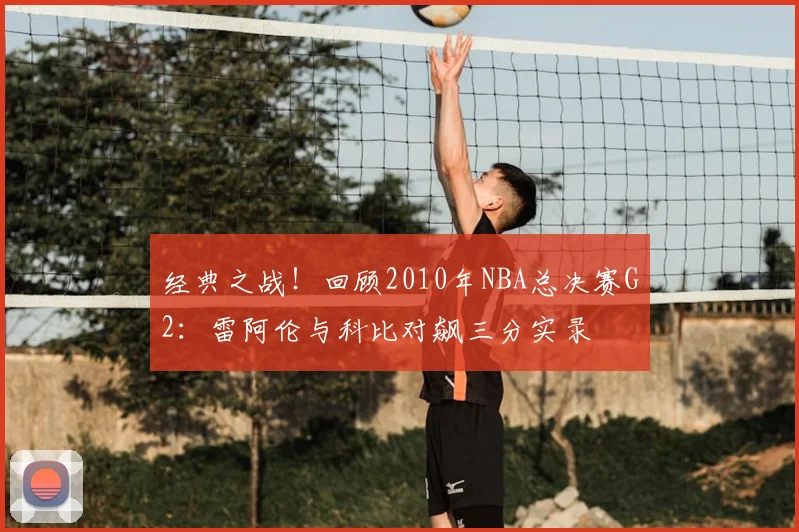 经典之战！回顾2010年NBA总决赛G2：雷阿伦与科比对飙三分实录