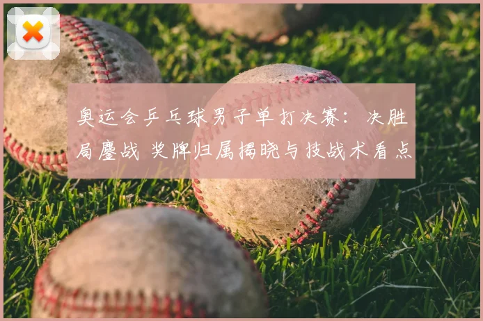 奥运会乒乓球男子单打决赛：决胜局鏖战 奖牌归属揭晓与技战术看点