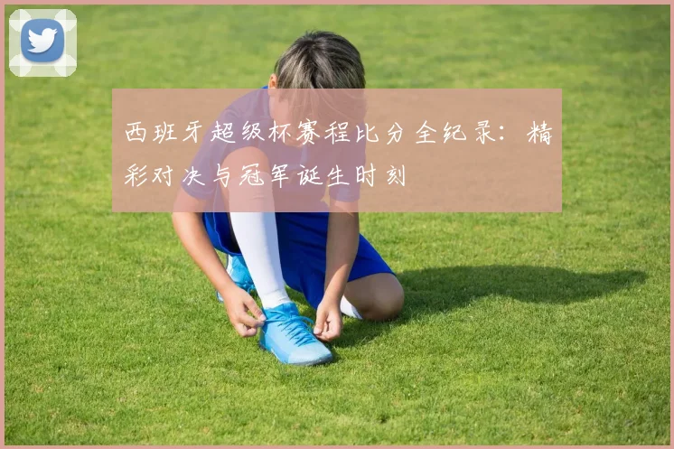 西班牙超级杯赛程比分全纪录：精彩对决与冠军诞生时刻