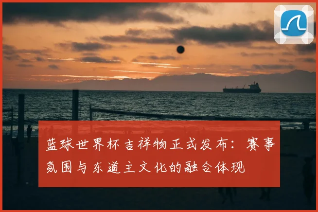 蓝球世界杯吉祥物正式发布：赛事氛围与东道主文化的融合体现