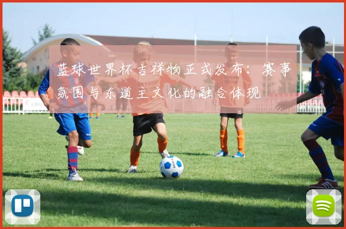 蓝球世界杯吉祥物正式发布：赛事氛围与东道主文化的融合体现