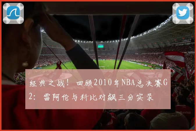 经典之战！回顾2010年NBA总决赛G2：雷阿伦与科比对飙三分实录